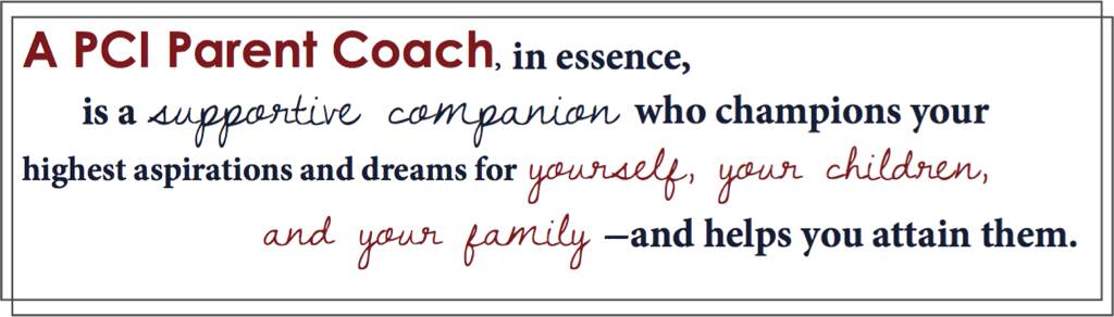 A PCI Parent Coach, in essence, is a supportive companion who champions your highest aspirations and dreams for yourself, your children, and your family - and helps you attain them.